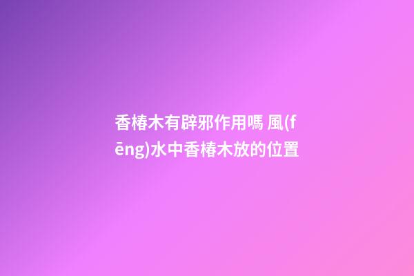 香椿木有辟邪作用嗎 風(fēng)水中香椿木放的位置